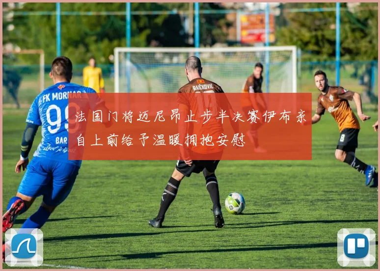 法国门将迈尼昂止步半决赛伊布亲自上前给予温暖拥抱安慰