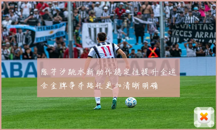 陈芋汐跳水新动作稳定性提升全运会金牌争夺路径更加清晰明确