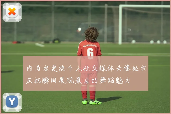 内马尔更换个人社交媒体头像经典庆祝瞬间展现最后的舞蹈魅力