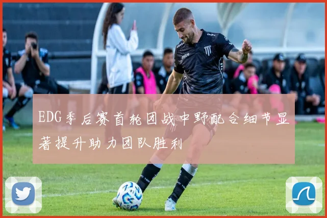EDG季后赛首轮团战中野配合细节显著提升助力团队胜利