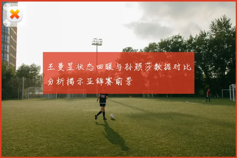 王曼昱状态回暖与孙颖莎数据对比分析揭示亚锦赛前景