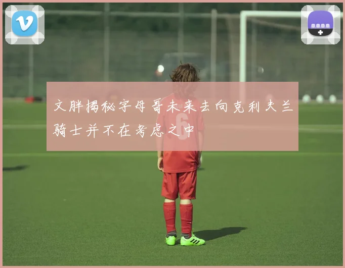 文胖揭秘字母哥未来去向克利夫兰骑士并不在考虑之中