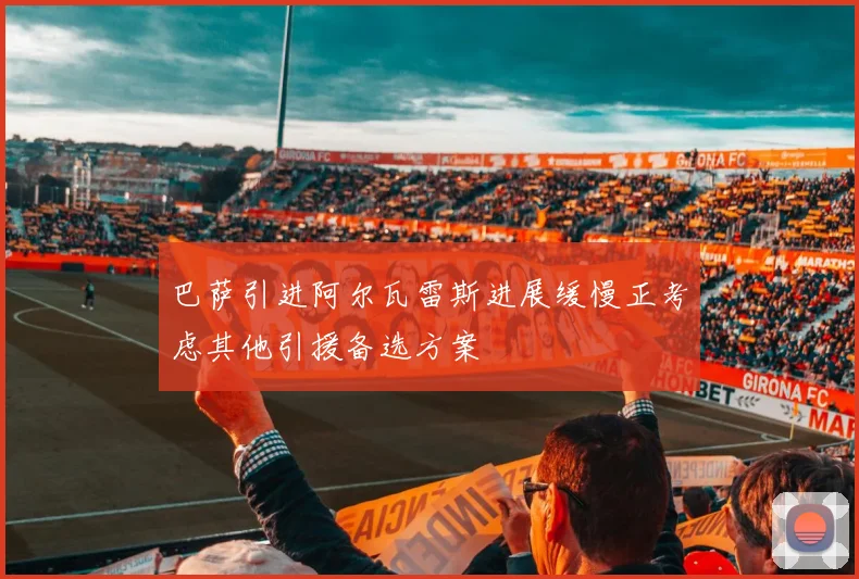 巴萨引进阿尔瓦雷斯进展缓慢正考虑其他引援备选方案