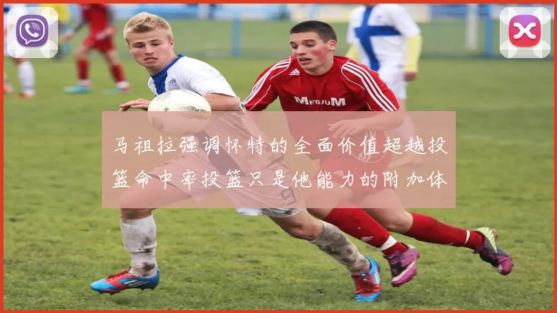 马祖拉强调怀特的全面价值超越投篮命中率投篮只是他能力的附加体现