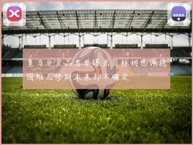 皇马非卖品名单曝光贝林姆巴佩稳固维尼修斯未来却不确定