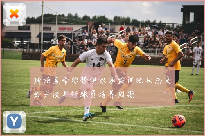 斯帕莱蒂称赞伊尔迪兹训练状态良好并谈年轻球员培养周期