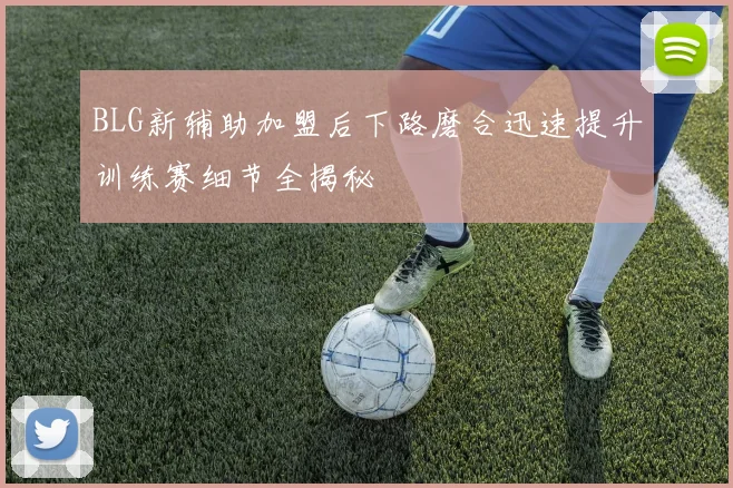 BLG新辅助加盟后下路磨合迅速提升训练赛细节全揭秘