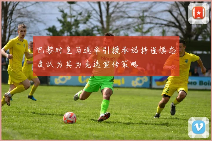 巴黎对皇马选举引援承诺持谨慎态度认为其为竞选宣传策略