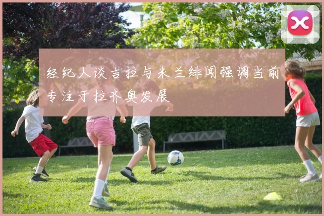 经纪人谈吉拉与米兰绯闻强调当前专注于拉齐奥发展