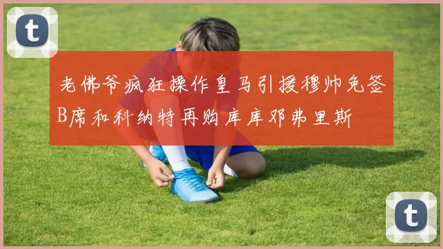 老佛爷疯狂操作皇马引援穆帅免签B席和科纳特再购库库邓弗里斯
