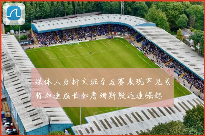 媒体人分析文班季后赛表现罕见或将加速成长如詹姆斯般迅速崛起