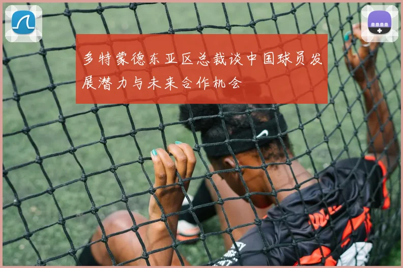 多特蒙德东亚区总裁谈中国球员发展潜力与未来合作机会