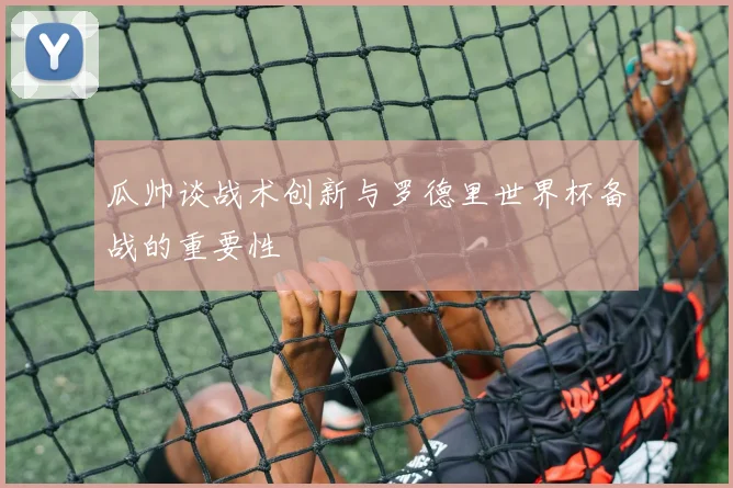 瓜帅谈战术创新与罗德里世界杯备战的重要性