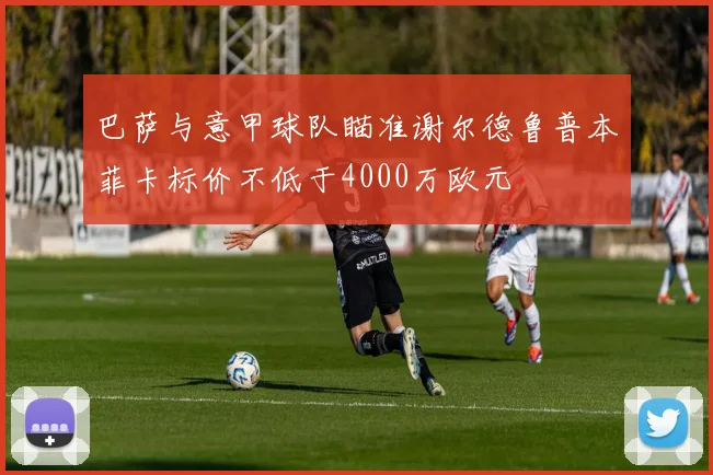 巴萨与意甲球队瞄准谢尔德鲁普本菲卡标价不低于4000万欧元