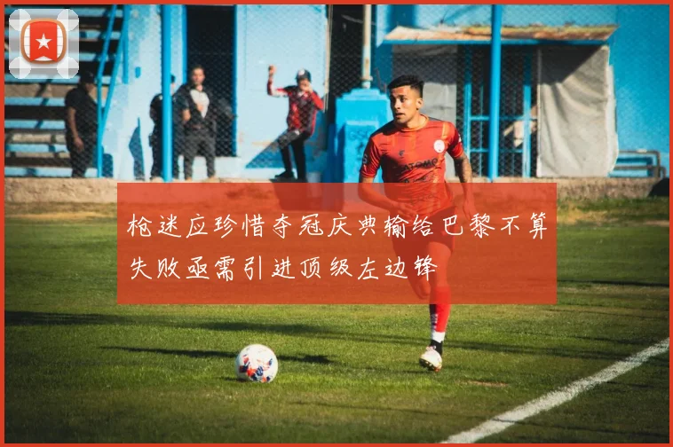 枪迷应珍惜夺冠庆典输给巴黎不算失败亟需引进顶级左边锋