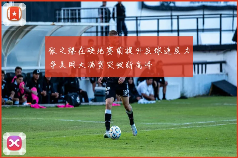 张之臻在硬地赛前提升发球速度力争美网大满贯突破新高峰