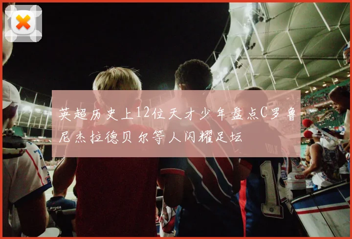 英超历史上12位天才少年盘点C罗鲁尼杰拉德贝尔等人闪耀足坛
