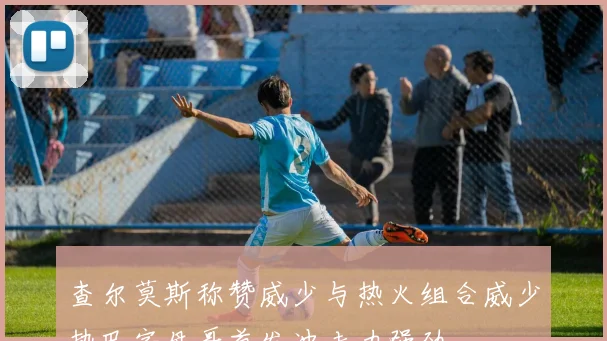 查尔莫斯称赞威少与热火组合威少热巴字母哥首发冲击力强劲