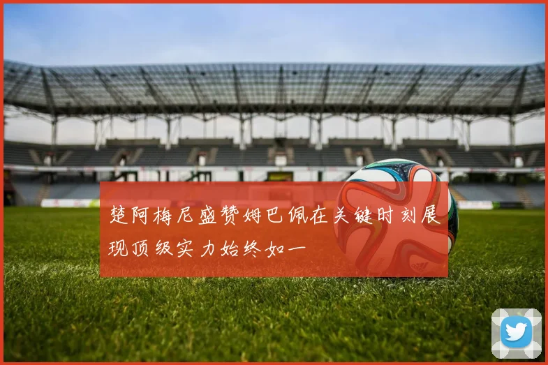 楚阿梅尼盛赞姆巴佩在关键时刻展现顶级实力始终如一