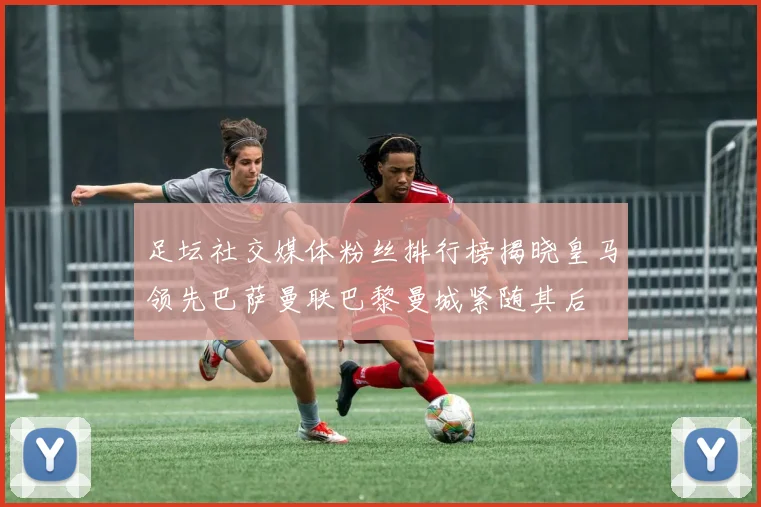 足坛社交媒体粉丝排行榜揭晓皇马领先巴萨曼联巴黎曼城紧随其后