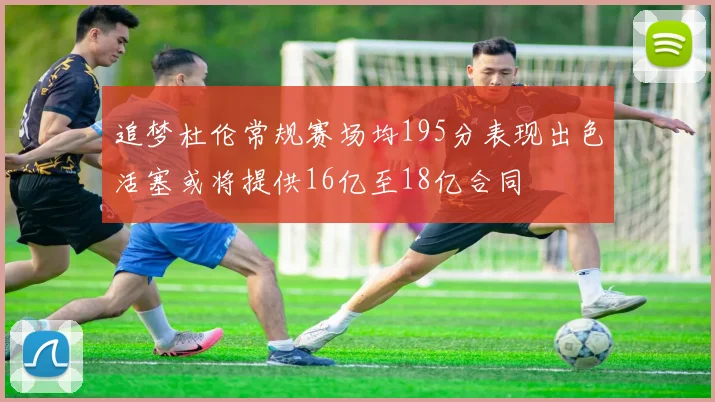 追梦杜伦常规赛场均195分表现出色活塞或将提供16亿至18亿合同