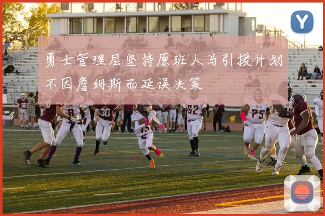 勇士管理层坚持原班人马引援计划不因詹姆斯而延误决策