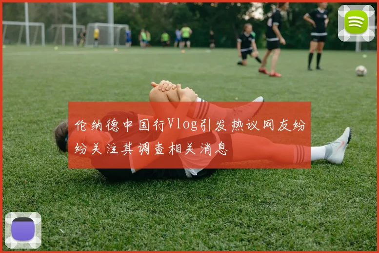 伦纳德中国行Vlog引发热议网友纷纷关注其调查相关消息