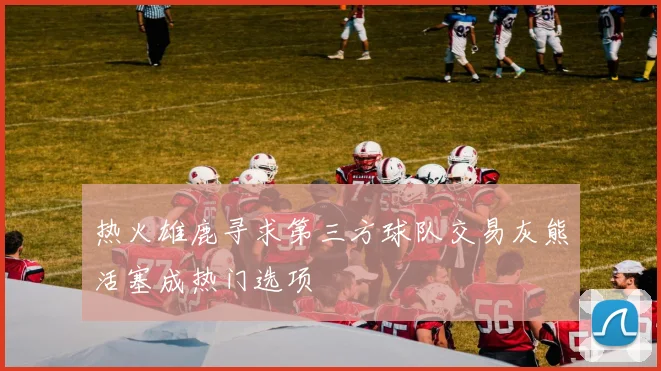 热火雄鹿寻求第三方球队交易灰熊活塞成热门选项