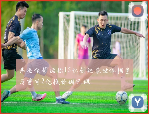 弗洛伦蒂诺称15亿创纪录世体揭皇马曾可2亿报价姆巴佩