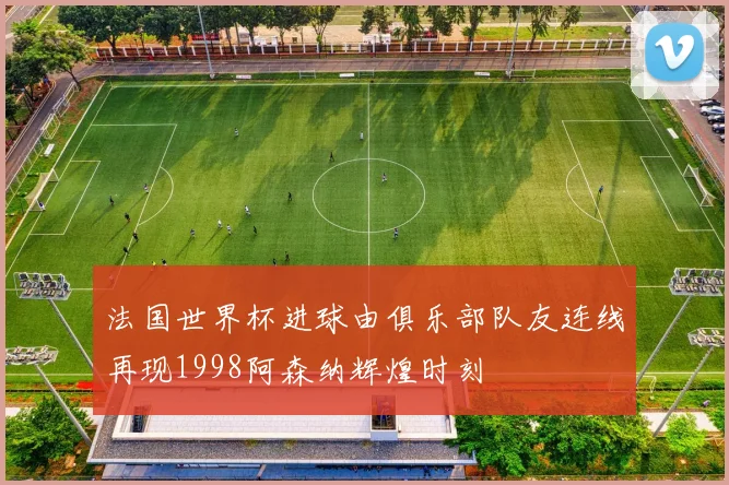 法国世界杯进球由俱乐部队友连线再现1998阿森纳辉煌时刻