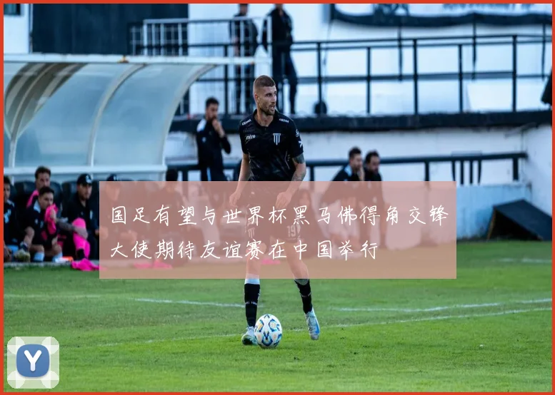 国足有望与世界杯黑马佛得角交锋大使期待友谊赛在中国举行