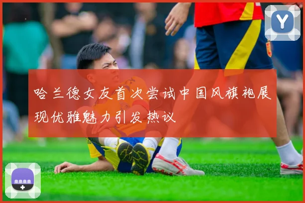 哈兰德女友首次尝试中国风旗袍展现优雅魅力引发热议