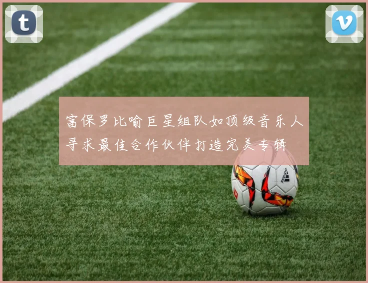 富保罗比喻巨星组队如顶级音乐人寻求最佳合作伙伴打造完美专辑