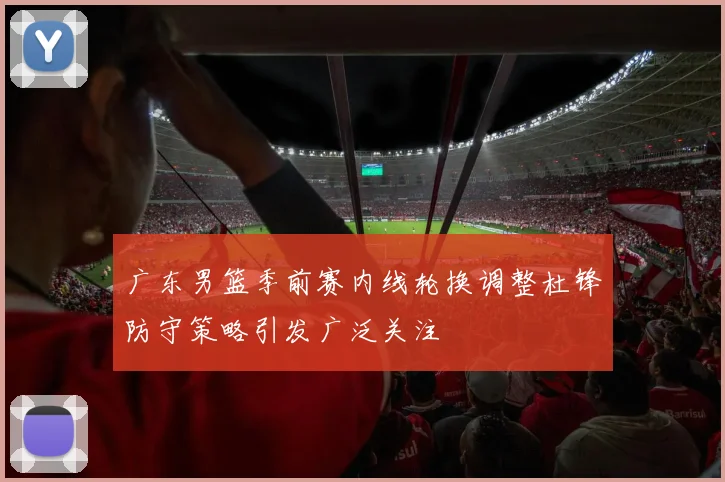 广东男篮季前赛内线轮换调整杜锋防守策略引发广泛关注